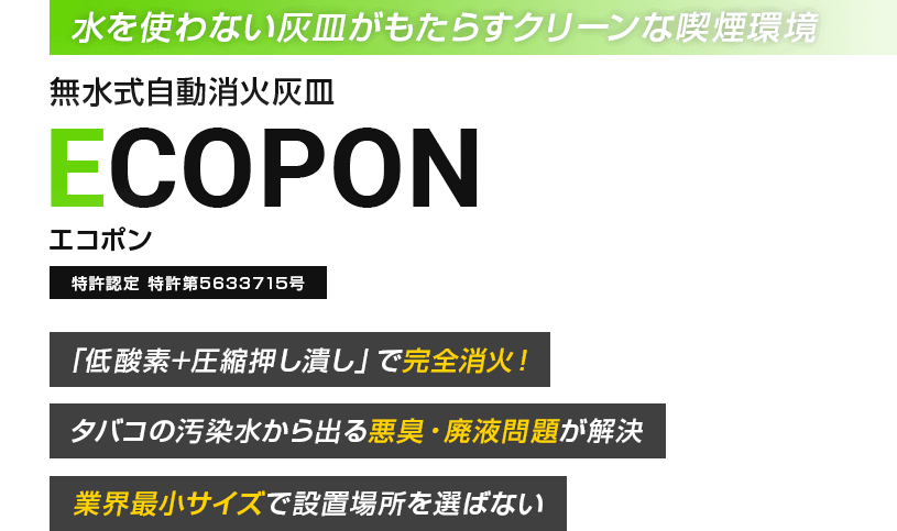 「水を使わない灰皿がもたらすクリーンな喫煙環境」無水式自動消火灰皿ECOPON（エコポン）特許認定特許第5633715号　「低酸素+圧縮押し潰し」で完全消火！タバコの汚染水から出る悪臭・廃液問題が解決！業界最小サイズで設置場所を選ばない！